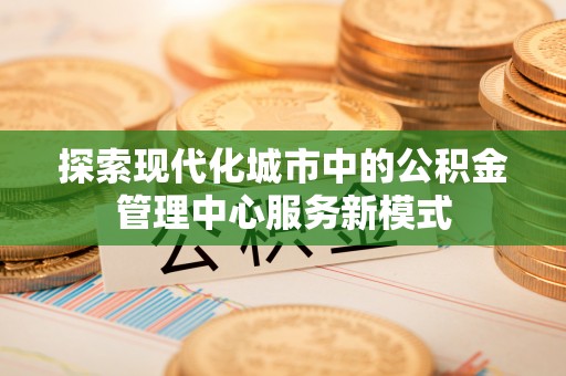 新和探索现代化城市中的公积金管理中心服务新模式
