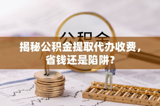 新和揭秘公积金提取代办收费，省钱还是陷阱？