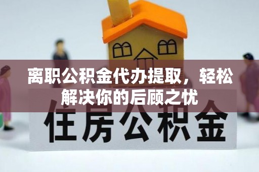 新和离职公积金代办提取，轻松解决你的后顾之忧