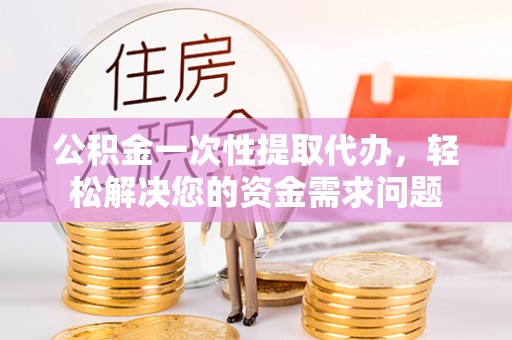 新和公积金一次性提取代办，轻松解决您的资金需求问题