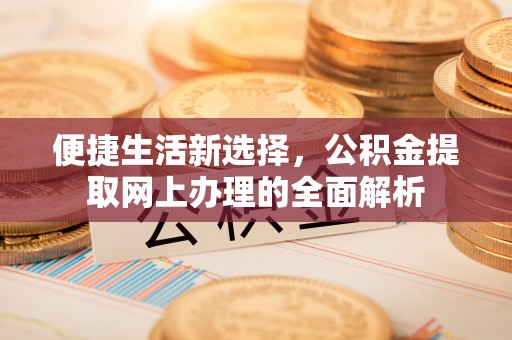 新和便捷生活新选择，公积金提取网上办理的全面解析