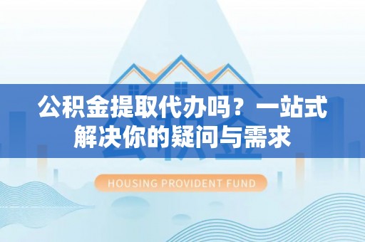 新和公积金提取代办吗？一站式解决你的疑问与需求