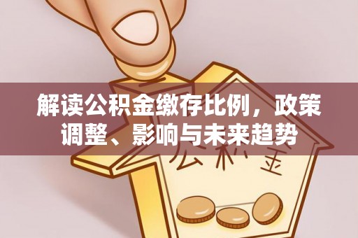新和解读公积金缴存比例，政策调整、影响与未来趋势
