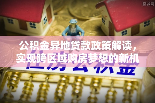 新和公积金异地贷款政策解读，实现跨区域购房梦想的新机遇