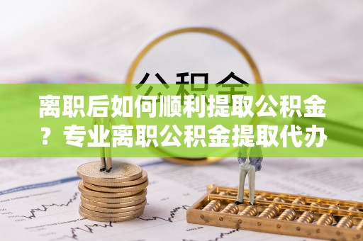 新和离职后如何顺利提取公积金？专业离职公积金提取代办服务指南