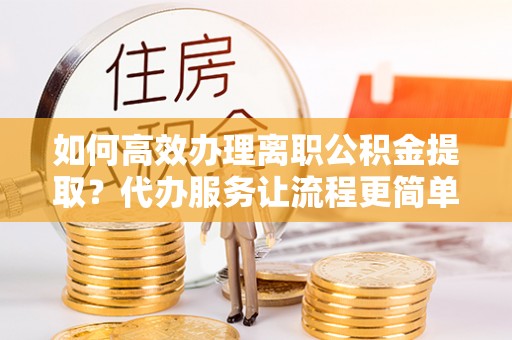 新和如何高效办理离职公积金提取？代办服务让流程更简单