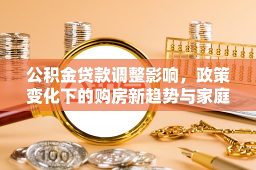 新和公积金贷款调整影响，政策变化下的购房新趋势与家庭财务规划