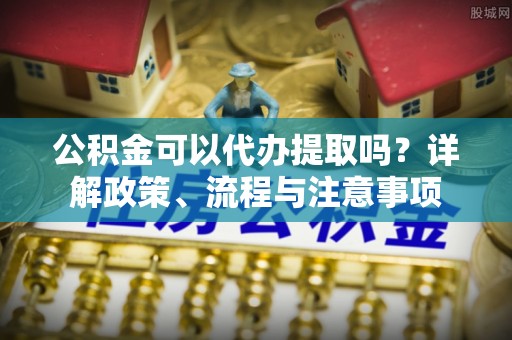 新和公积金可以代办提取吗？详解政策、流程与注意事项