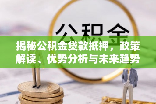 新和揭秘公积金贷款抵押，政策解读、优势分析与未来趋势