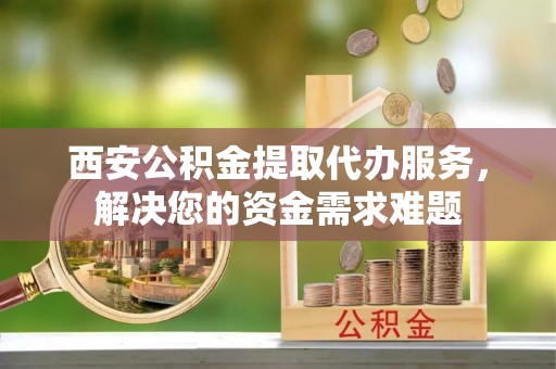 新和西安公积金提取代办服务，解决您的资金需求难题