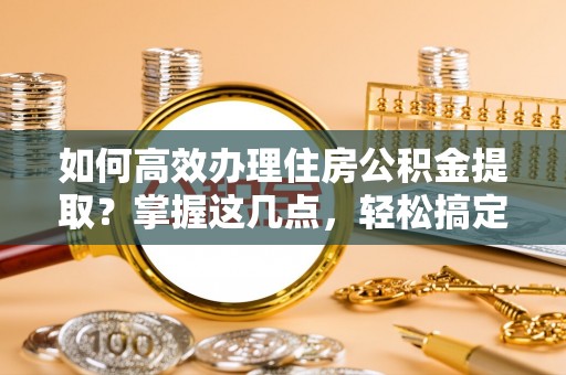 新和如何高效办理住房公积金提取？掌握这几点，轻松搞定！
