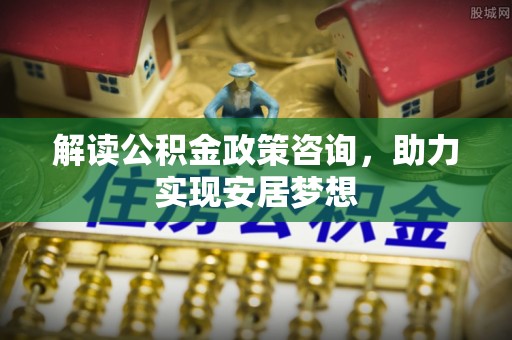 新和解读公积金政策咨询，助力实现安居梦想