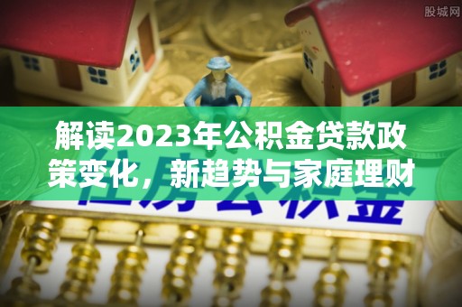 新和解读2023年公积金贷款政策变化，新趋势与家庭理财规划
