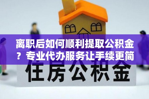 新和离职后如何顺利提取公积金？专业代办服务让手续更简单