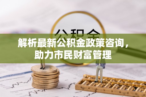 新和解析最新公积金政策咨询，助力市民财富管理