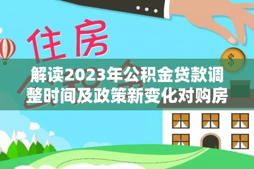 新和解读2023年公积金贷款调整时间及政策新变化对购房的影响