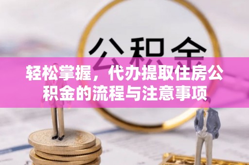 新和轻松掌握，代办提取住房公积金的流程与注意事项