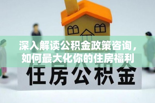 新和深入解读公积金政策咨询，如何最大化你的住房福利