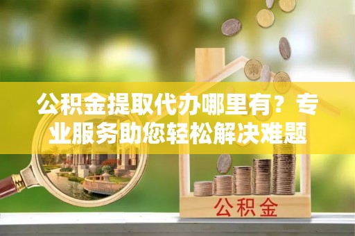 新和公积金提取代办哪里有？专业服务助您轻松解决难题